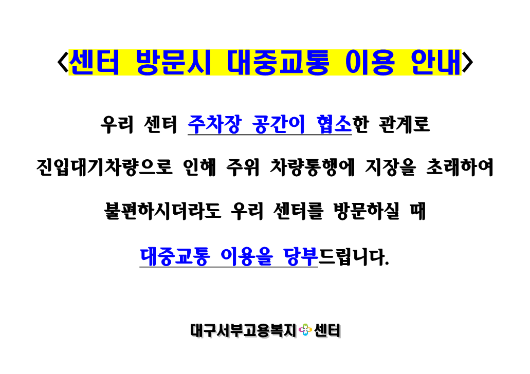 <센터 방문시 대중교통 이용 안내> 우리 센터 주차장 공간이 협소한 관계로 진입대기차량으로 인해 주위 차량통행에 지장을 초래하여 불편하시더라도 우리 센터를 방문하실 때 대중교통 이용을 당부드립니다. -대구서부고용센터-