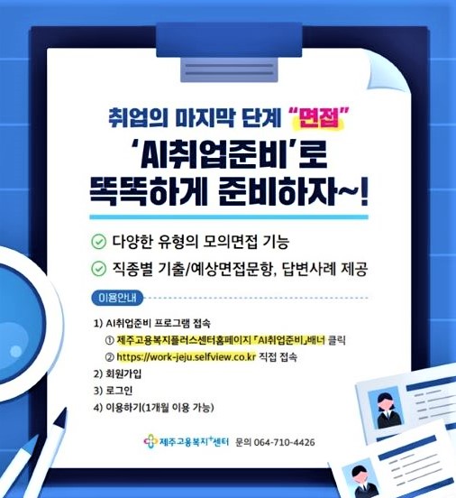 취업의 마지막 단계 "면접" AI취업준비로 똑똑하게 준비하자~! 다양한 유형의 모의면집 기능 직종별 기출/예상면접문항, 답변사례 제공 이용안내 1.AI취업준비 프로그램 접속 제주고용복지플러스센터 홈페이지 AI취업준비_배너 클릭 https://work-jeju.selfview.co.kr 직접 접속 2. 회원가입 3. 로그인 4. 이용하기(1개월