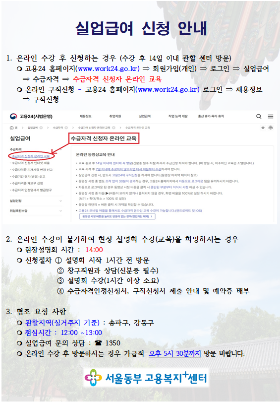 실업급여 신청 안내   1. 온라인 수강 후 신청하는 경우 (수강 후 14일 이내 관할 센터 방문)     ○ 고용24 홈페이지(www.work24.go.kr) ⇒ 회원가입(개인) ⇒ 로그인 ⇒ 실업급여 ⇒ 수급자격 ⇒ 수급자격 신청자 온라인 교육      ○ 온라인 구직신청 - 고용24 홈페이지(www.work24.go.kr) 로그인 ⇒ 채용정보 ⇒ 구직신청     2. 온라인 수강이 불가하여 현장 설명회 수강(교육)을 희망하시는 경우     ○ 현장설명회 시간 : 14:00         ○ 신청절차 ① 설명회 시작 1시간 전 방문                 ② 창구직원과 상담(신분증 필수)                  ③ 설명회 수강(1시간 이상 소요)                 ④ 수급자격인정신청서, 구직신청서 제출 안내 및 예약증 배부   3. 협조 요청 사항     ○ 관할지역(실거주지 기준) : 송파구, 강동구     ○ 점심시간 : 12:00 ~13:00    ○ 실업급여 문의 상담 : ☎ 1350     ○ 온라인 수강후 방문하시는 경우 가급적 오후 5시 30분까지 방문 바랍니다.