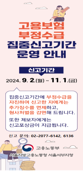 고용보험 부정수급 집중신고기간 운영 안내/ 신고기간: 2024.9.2.(월)~11.1.(금)/ 집중신고기간에 부정수급을 자진하여 신고한 자에게는 추가징수를 면제하고 형사처벌을 감면해 드립니다. 또한 제보자에게는 신고포상금이 지급됩니다./ 신고문의: 02-2077-6142,6136/ 고용노동부 서울서지방고용노동청 서울서부지청