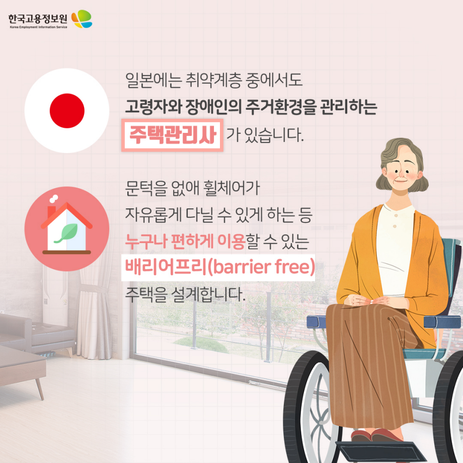 일본에는 취약계층 중에서도 고령자와 장애인의 주거환경을 관리하는 주택관리사가 있습니다. 문턱을 없애 휠체어가 자유롭게 다닐 수 있게 하는 등 누구나 편하게 이용할 수 있는 배리어프리(barrier free) 주택을 설계합니다.