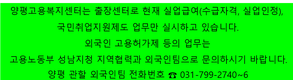 양평고용복지센터는 출장센터로 현재 실업급여(수급자격, 실업인정), 국민취업지원제도 업무만 실시하고 있습니다. 외국인 고용허가제 등의 업무는 고용노동부 성남지청 지역협력과 외국인팀으로 문의하시기 바랍니다. 양평 관할 외국인팀 전화번호 ☎ 031-799-2740~6