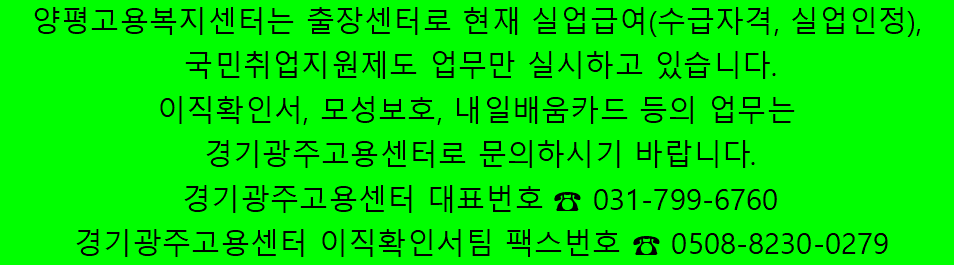 양평고용복지센터는 출장센터로 현재 실업급여(수급자격, 실업인정), 국민취업지원제도 업무만 실시하고 있습니다. 이직확인서, 모성보호, 내일배움카드 등의 업무는 경기광주고용센터로 문의하시기 바랍니다.	경기광주고용센터 대표번호 ☎ 031-799-6760 / 경기광주고용센터 이직확인서팀 팩스번호 ☎ 0508-8230-0279